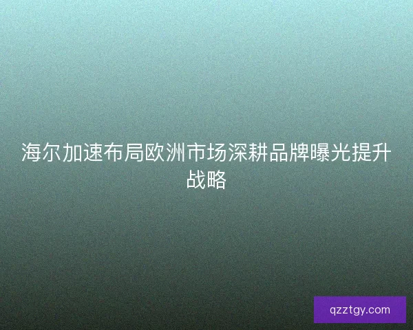 海尔加速布局欧洲市场深耕品牌曝光提升战略