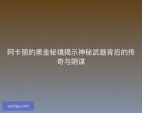 阿卡丽的黑金秘境揭示神秘武器背后的传奇与阴谋