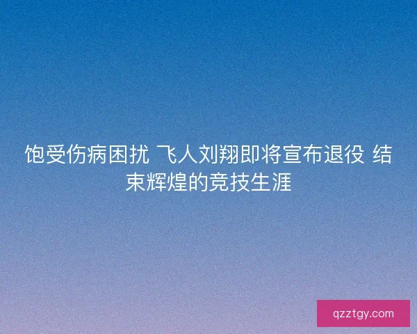 饱受伤病困扰 飞人刘翔即将宣布退役 结束辉煌的竞技生涯
