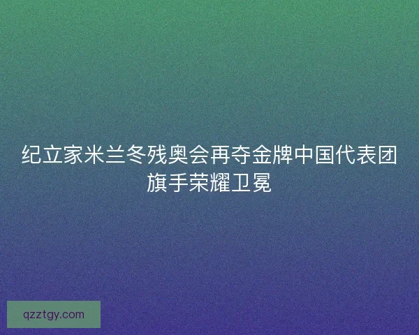 纪立家米兰冬残奥会再夺金牌中国代表团旗手荣耀卫冕