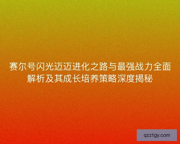 赛尔号闪光迈迈进化之路与最强战力全面解析及其成长培养策略深度揭秘