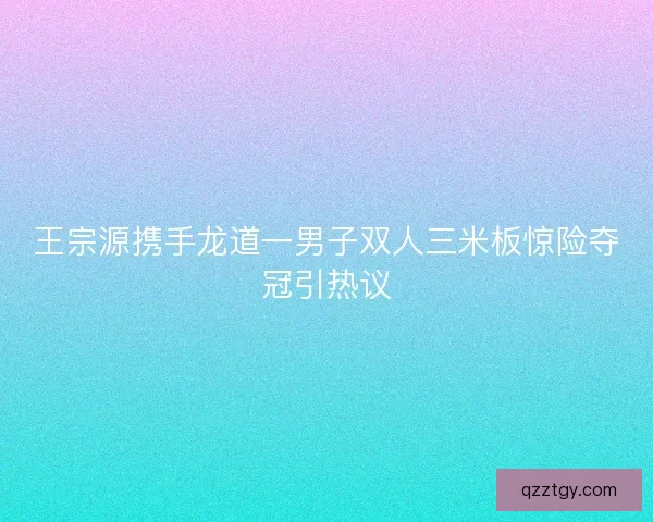 王宗源携手龙道一男子双人三米板惊险夺冠引热议