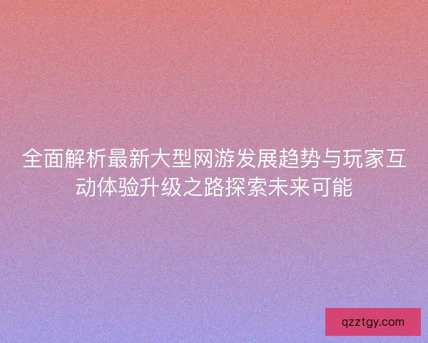 全面解析最新大型网游发展趋势与玩家互动体验升级之路探索未来可能