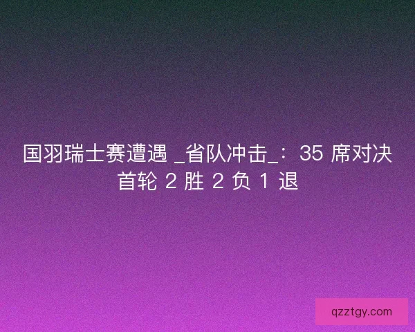 国羽瑞士赛遭遇 _省队冲击_：35 席对决首轮 2 胜 2 负 1 退